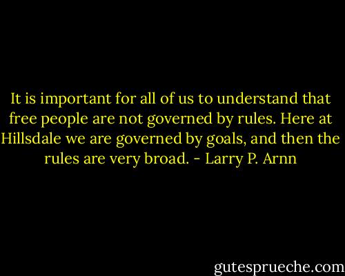 It is important for all of us to understand that free people are not governed by rules. Here at Hillsdale we are governed by goals, and then the rules are very broad. - Larry P. Arnn