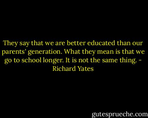 They say that we are better educated than our parents' generation. What they mean is that we go to school longer. It is not the same thing. - Richard Yates