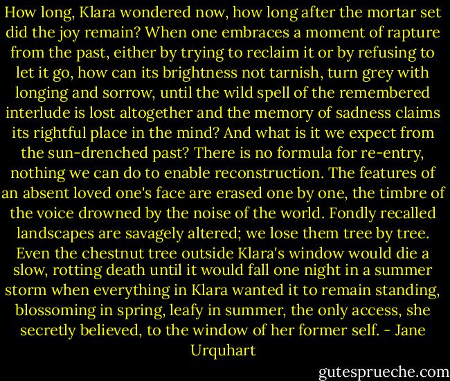 How long, Klara wondered now, how long after the mortar set did the joy remain? When one embraces a moment of rapture from the past, either by trying to reclaim it or by refusing to let it go, how can its brightness not tarnish, turn grey with longing and sorrow, until the wild spell of the remembered interlude is lost altogether and the memory of sadness claims its rightful place in the mind? And what is it we expect from the sun-drenched past? There is no formula for re-entry, nothing we can do to enable reconstruction. The features of an absent loved one's face are erased one by one, the timbre of the voice drowned by the noise of the world. Fondly recalled landscapes are savagely altered; we lose them tree by tree. Even the chestnut tree outside Klara's window would die a slow, rotting death until it would fall one night in a summer storm when everything in Klara wanted it to remain standing, blossoming in spring, leafy in summer, the only access, she secretly believed, to the window of her former self. - Jane Urquhart