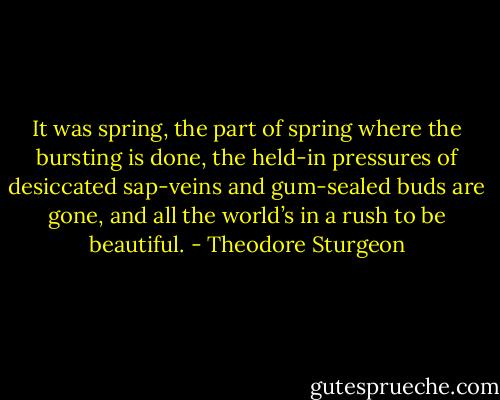 It was spring, the part of spring where the bursting is done, the held-in pressures of desiccated sap-veins and gum-sealed buds are gone, and all the world’s in a rush to be beautiful. - Theodore Sturgeon
