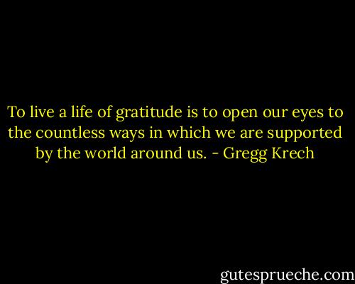 To live a life of gratitude is to open our eyes to the countless ways in which we are supported by the world around us. - Gregg Krech