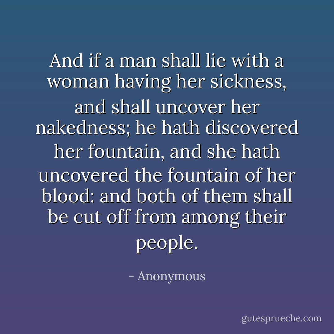 And if a man shall lie with a woman having her sickness, and shall uncover her nakedness; he hath discovered her fountain, and she hath uncovered the fountain of her blood: and both of them shall be cut off from among their people. - Anonymous