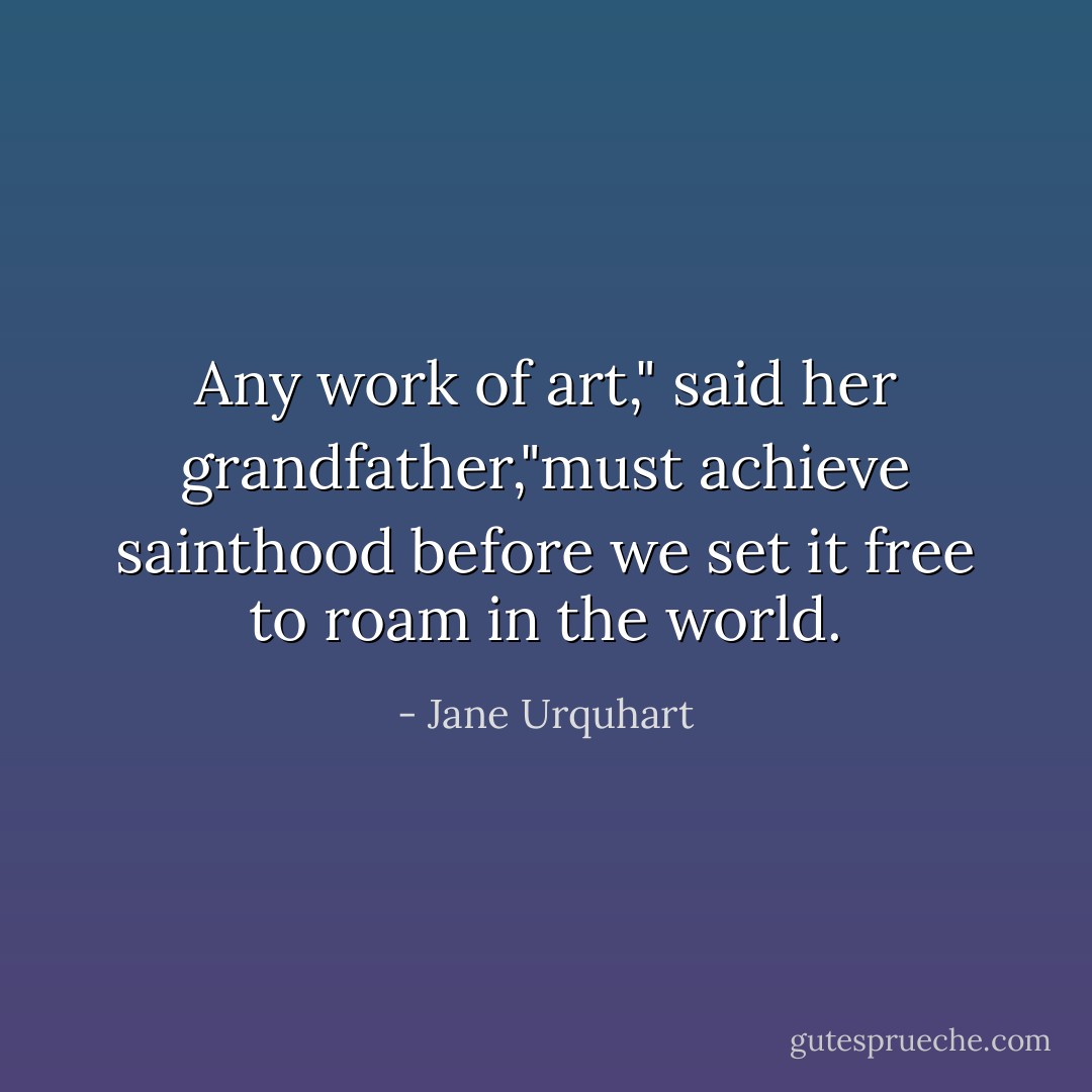 Any work of art," said her grandfather,"must achieve sainthood before we set it free to roam in the world. - Jane Urquhart