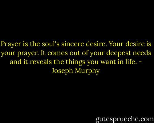 Prayer is the soul's sincere desire. Your desire is your prayer. It comes out of your deepest needs and it reveals the things you want in life. - Joseph Murphy