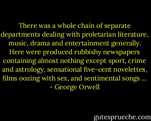 There was a whole chain of separate departments dealing with proletarian literature, music, drama and entertainment generally. Here were produced rubbishy newspapers containing almost nothing except sport, crime and astrology, sensational five-cent novelettes, films oozing with sex, and sentimental songs ... - George Orwell