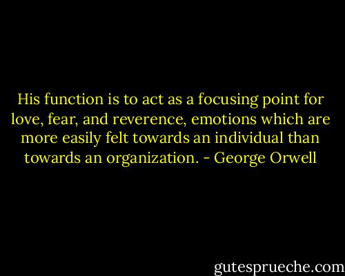 His function is to act as a focusing point for love, fear, and reverence, emotions which are more easily felt towards an individual than towards an organization. - George Orwell