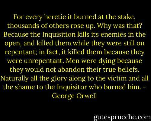 For every heretic it burned at the stake, thousands of others rose up. Why was that? Because the Inquisition kills its enemies in the open, and killed them while they were still on repentant; in fact, it killed them because they were unrepentant. Men were dying because they would not abandon their true beliefs. Naturally all the glory along to the victim and all the shame to the Inquisitor who burned him. - George Orwell