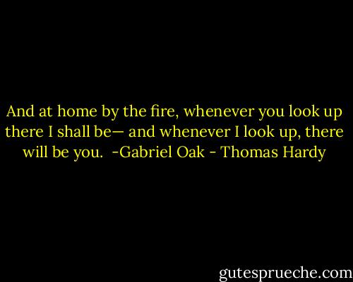 And at home by the fire, whenever you look up there I shall be— and whenever I look up, there will be you.<br /> -Gabriel Oak - Thomas Hardy