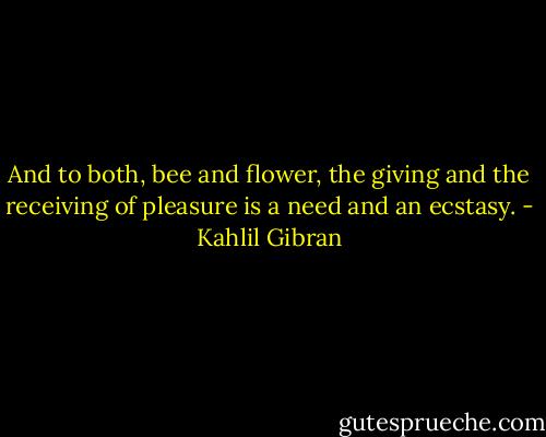 And to both, bee and flower, the giving and the receiving of pleasure is a need and an ecstasy. - Kahlil Gibran