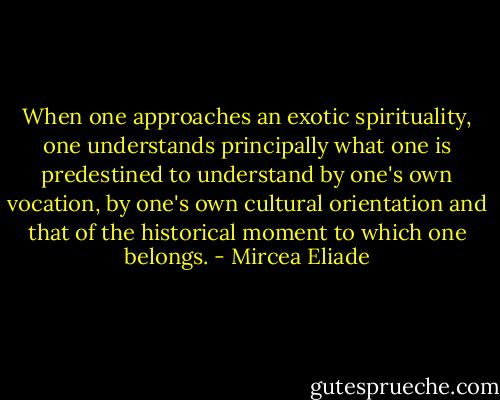 When one approaches an exotic spirituality, one understands principally what one is predestined to understand by one's own vocation, by one's own cultural orientation and that of the historical moment to which one belongs. - Mircea Eliade
