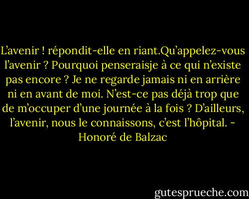 L’avenir ! répondit-elle en riant.Qu’appelez-vous l’avenir ? Pourquoi penseraisje<br />à ce qui n’existe pas encore ? Je ne regarde jamais ni en arrière ni en avant de<br />moi. N’est-ce pas déjà trop que de m’occuper d’une journée à la fois ? D’ailleurs,<br />l’avenir, nous le connaissons, c’est l’hôpital. - Honoré de Balzac