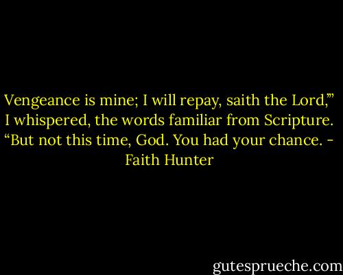 Vengeance is mine; I will repay, saith the Lord,’” I whispered, the words familiar from Scripture. “But not this time, God. You had your chance. - Faith Hunter