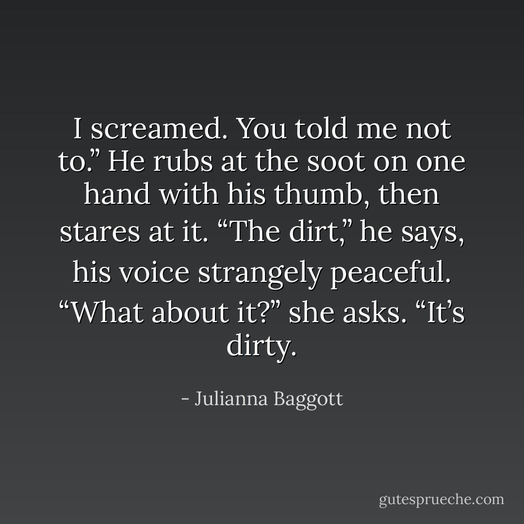 I screamed. You told me not to.” He rubs at the soot on one hand with his thumb, then stares at it. “The dirt,” he says, his voice strangely peaceful.<br />“What about it?” she asks. “It’s dirty. - Julianna Baggott