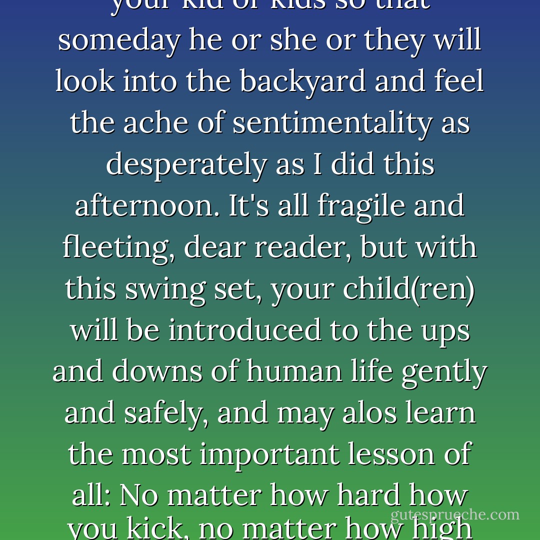 Desperately Lonely Swing Set Needs Loving Home <br />"One swing set, well worn but structually sound, seeks new home. Make memories with your kid or kids so that someday he or she or they will look into the backyard and feel the ache of sentimentality as desperately as I did this afternoon. It's all fragile and fleeting, dear reader, but with this swing set, your child(ren) will be introduced to the ups and downs of human life gently and safely, and may alos learn the most important lesson of all: No matter how hard how you kick, no matter how high you get, you can't go all the way around." <br /> <br />Swing set currently resides near 83rd and Spring Mill. - John Green