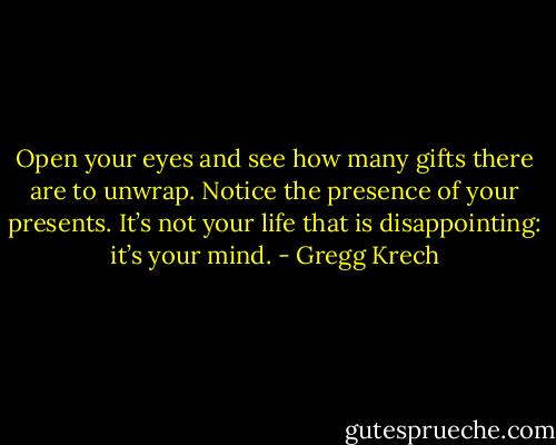 Open your eyes and see how many gifts there are to unwrap. Notice the presence of your presents. It’s not your life that is disappointing: it’s your mind. - Gregg Krech