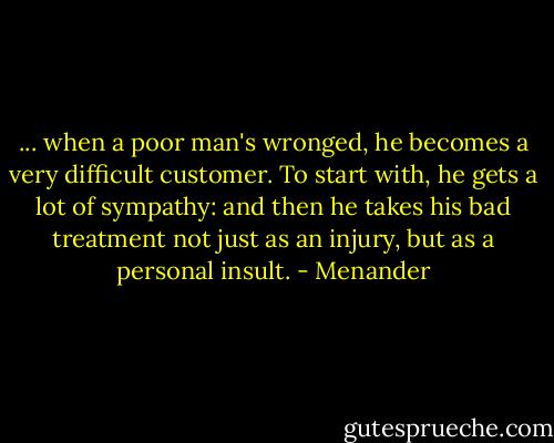 ... when a poor man's wronged, he becomes a very difficult customer. To start with, he gets a lot of sympathy: and then he takes his bad treatment not just as an injury, but as a personal insult. - Menander