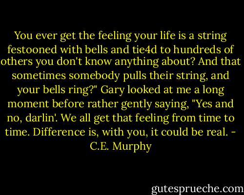 You ever get the feeling your life is a string festooned with bells and tie4d to hundreds of others you don't know anything about? And that sometimes somebody pulls their string, and your bells ring?" Gary looked at me a long moment before rather gently saying, "Yes and no, darlin'. We all get that feeling from time to time. Difference is, with you, it could be real. - C.E. Murphy