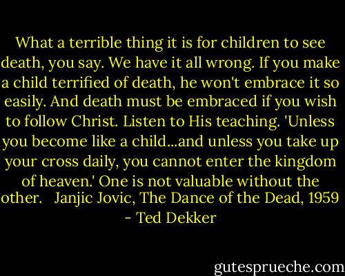 What a terrible thing it is for children to see death, you say. We have it all wrong. If you make a child terrified of death, he won't embrace it so easily. And death must be embraced if you wish to follow Christ. Listen to His teaching. 'Unless you become like a child...and unless you take up your cross daily, you cannot enter the kingdom of heaven.' One is not valuable without the other. <br /><br />Janjic Jovic, The Dance of the Dead, 1959 - Ted Dekker