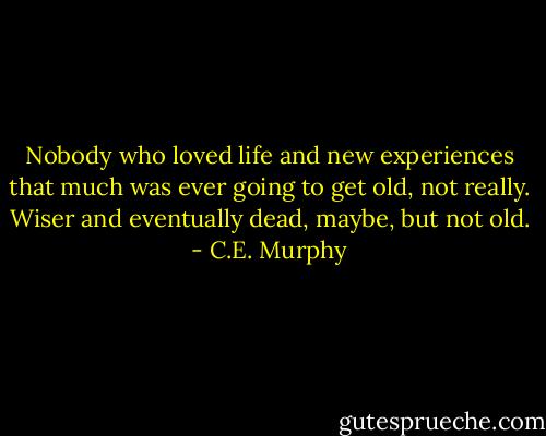Nobody who loved life and new experiences that much was ever going to get old, not really. Wiser and eventually dead, maybe, but not old. - C.E. Murphy