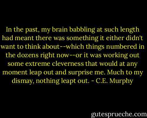 In the past, my brain babbling at such length had meant there was something it either didn't want to think about--which things numbered in the dozens right now--or it was working out some extreme cleverness that would at any moment leap out and surprise me. Much to my dismay, nothing leapt out. - C.E. Murphy