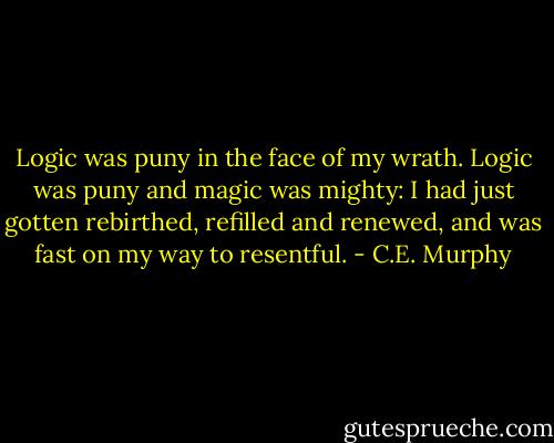Logic was puny in the face of my wrath. Logic was puny and magic was mighty: I had just gotten rebirthed, refilled and renewed, and was fast on my way to resentful. - C.E. Murphy