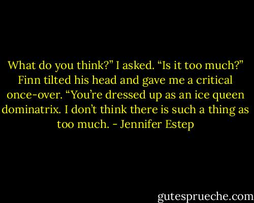 What do you think?” I asked. “Is it too much?” Finn tilted his head and gave me a critical once-over. “You’re dressed up as an ice queen dominatrix. I don’t think there is such a thing as too much. - Jennifer Estep