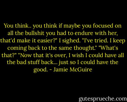 You think.. you think if maybe you focused on all the bullshit you had to endure with her, that'd make it easier?"<br />I sighed. "I've tried. I keep coming back to the same thought."<br />"What's that?"<br />"Now that it's over, I wish I could have all the bad stuff back... just so I could have the good. - Jamie McGuire