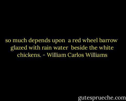 so much depends<br />upon<br /><br />a red wheel<br />barrow<br /><br />glazed with rain<br />water<br /><br />beside the white<br />chickens. - William Carlos Williams