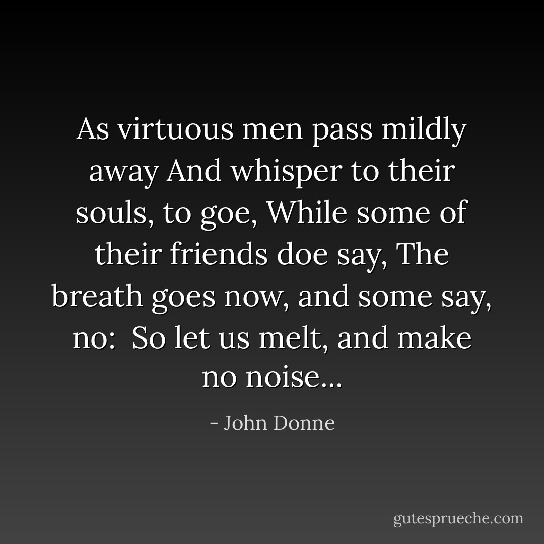 As virtuous men pass mildly away<br />And whisper to their souls, to goe,<br />While some of their friends doe say,<br />The breath goes now, and some say, no:<br /><br />So let us melt, and make no noise... - John Donne