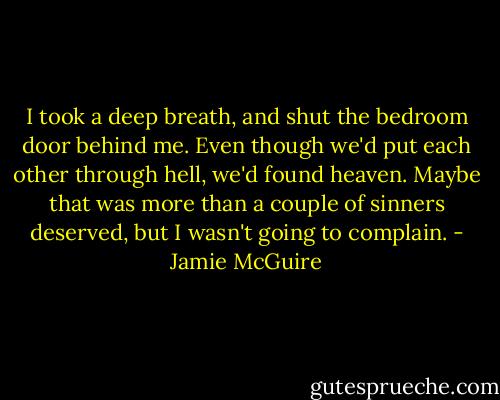 I took a deep breath, and shut the bedroom door behind me. Even though we'd put each other through hell, we'd found heaven. Maybe that was more than a couple of sinners deserved, but I wasn't going to complain. - Jamie McGuire