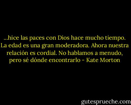 ...hice las paces con Dios hace mucho tiempo. La edad es una gran moderadora. Ahora nuestra relación es cordial. No hablamos a menudo, pero sé dónde encontrarlo - Kate Morton