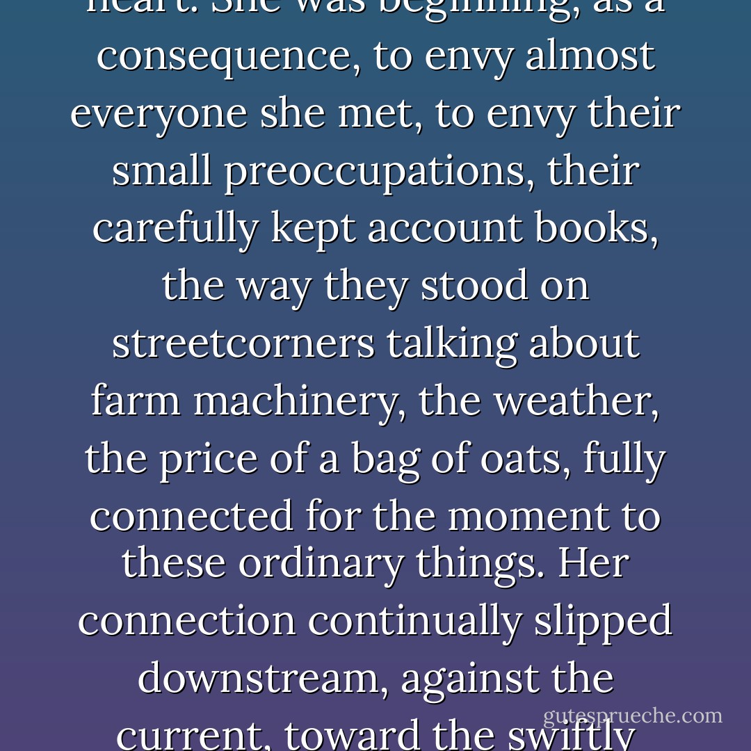 She knew she was a purveyor of costume, of disguise, a fabricator of persona, one who touched only the protective surface, never the skin, the heart. She was beginning, as a consequence, to envy almost everyone she met, to envy their small preoccupations, their carefully kept account books, the way they stood on streetcorners talking about farm machinery, the weather, the price of a bag of oats, fully connected for the moment to these ordinary things. Her connection continually slipped downstream, against the current, toward the swiftly disappearing past. What beyond the most cursory, practical knowledge of fashion, had the present to do with her? - Jane Urquhart