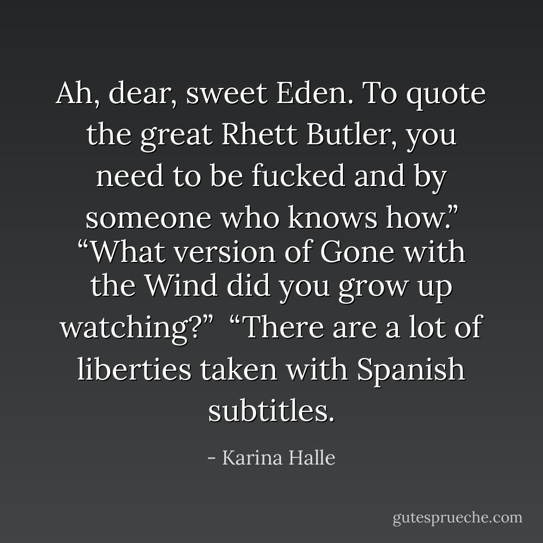 Ah, dear, sweet Eden. To quote the great Rhett Butler, you need to be fucked and by someone who knows how.”<br />“What version of Gone with the Wind did you grow up watching?” <br />“There are a lot of liberties taken with Spanish subtitles. - Karina Halle