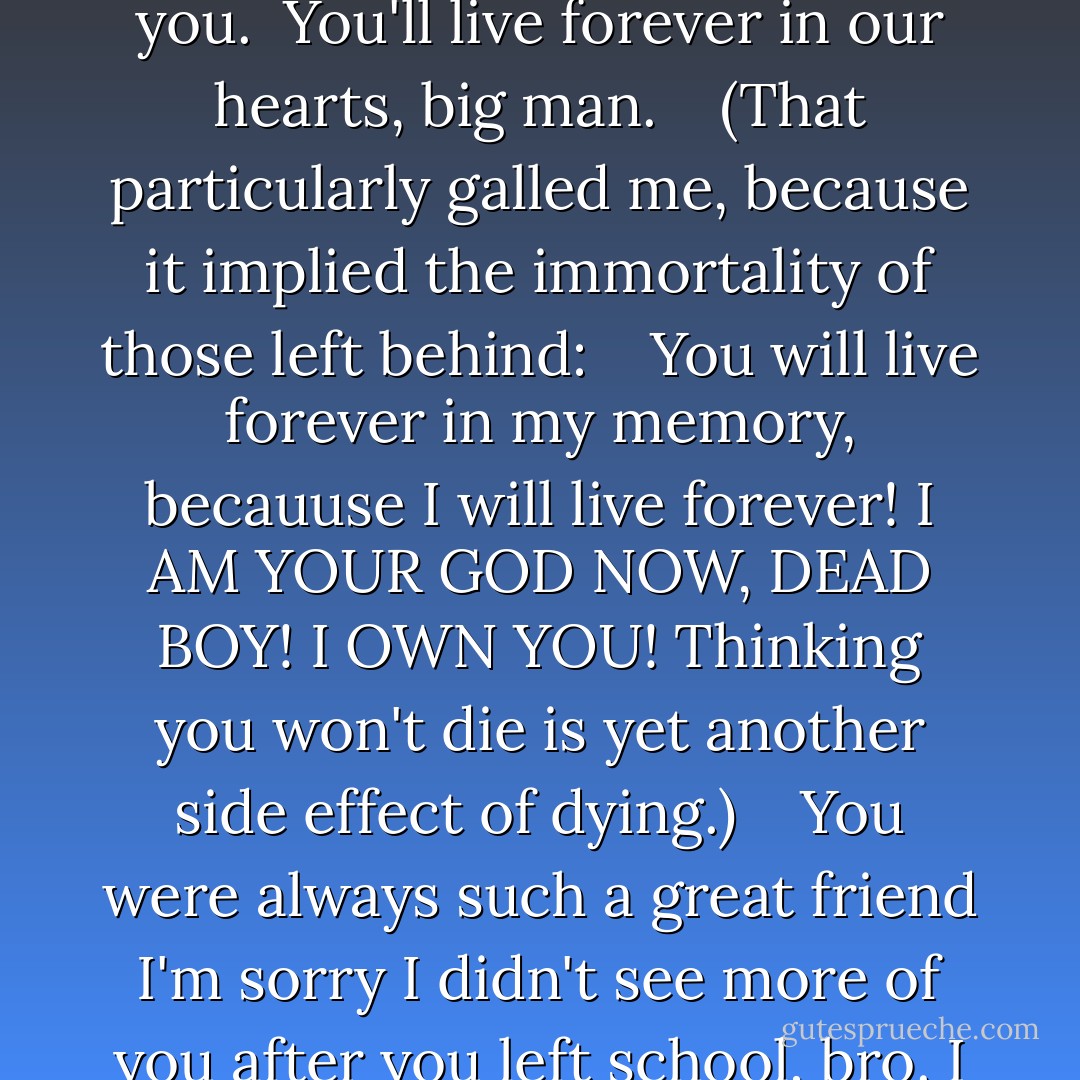 I kept reading. <br /> I miss you already, bro. <br /> I love you, Augustus. God bless and keep you. <br />You'll live forever in our hearts, big man. <br /> <br />(That particularly galled me, because it implied the immortality of those left behind: <br /> <br />You will live forever in my memory, becauuse I will live forever! I AM YOUR GOD NOW, DEAD BOY! I OWN YOU! Thinking you won't die is yet another side effect of dying.) <br /> <br />You were always such a great friend I'm sorry I didn't see more of you after you left school, bro. I bet you're already playing ball in heaven. - John Green