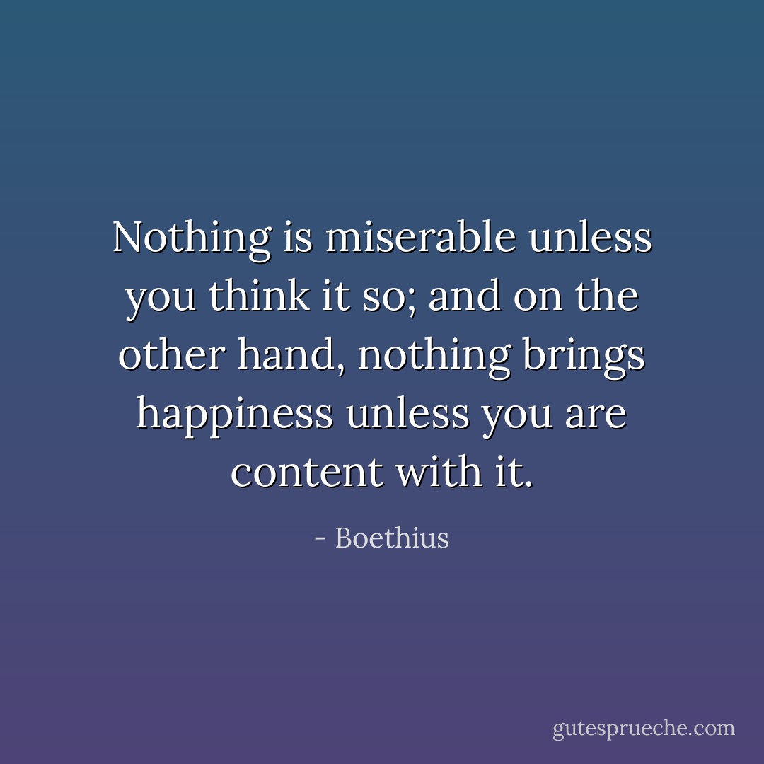 Nothing is miserable unless you think it so; and on the other hand, nothing brings happiness unless you are content with it. - Boethius