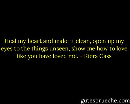 Heal my heart and make it clean, open up my eyes to the things unseen, show me how to love like you have loved me. - Kiera Cass