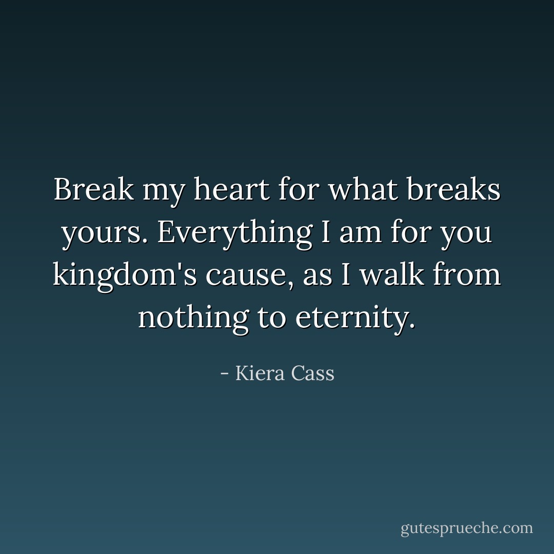 Break my heart for what breaks yours. Everything I am for you kingdom's cause, as I walk from nothing to eternity. - Kiera Cass