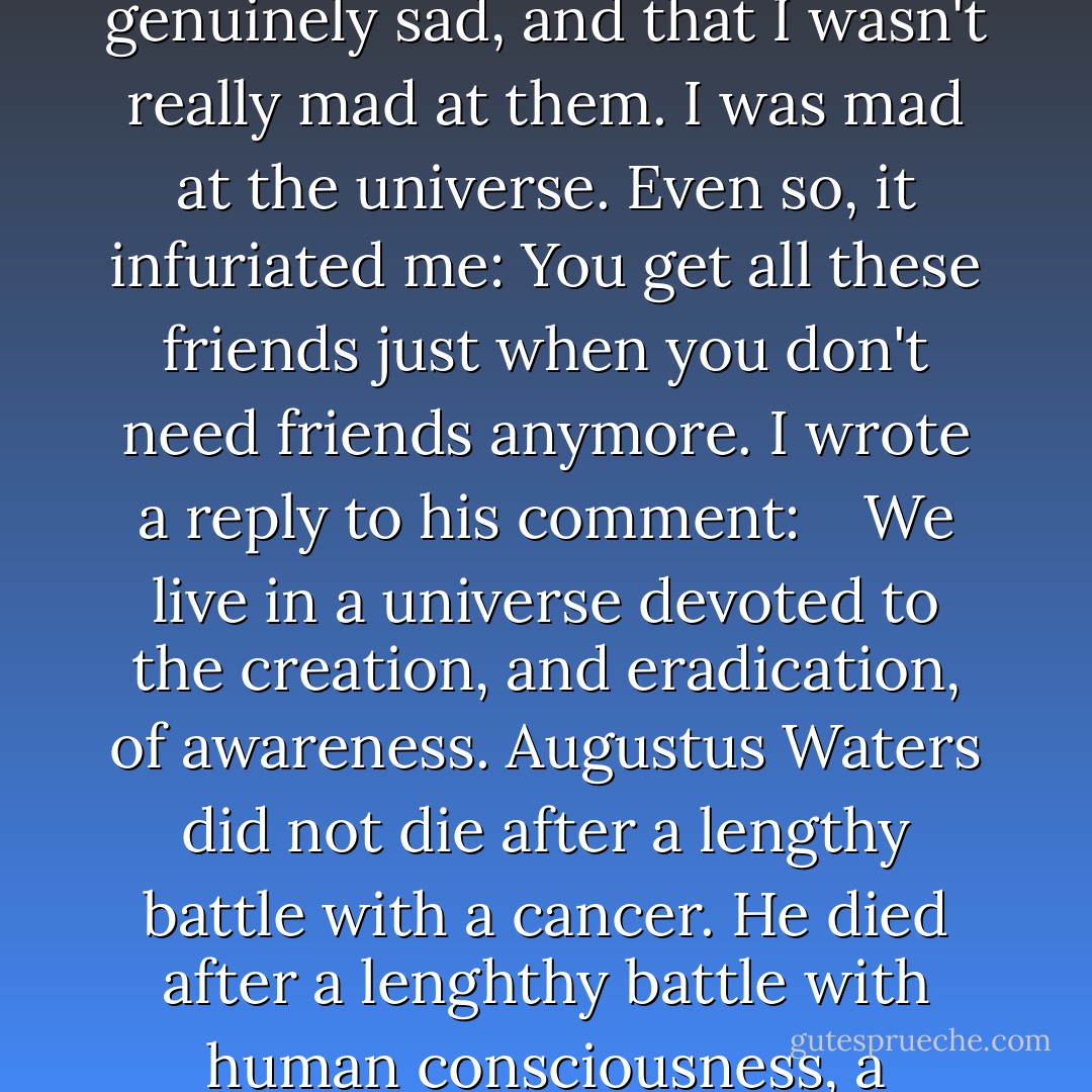 Just heard that Gus Waters died after a lengthly battle with cancer. Rest in peace, buddy. <br /> <br />I knew these people were genuinely sad, and that I wasn't really mad at them. I was mad at the universe. Even so, it infuriated me: You get all these friends just when you don't need friends anymore. I wrote a reply to his comment: <br /> <br />We live in a universe devoted to the creation, and eradication, of awareness. Augustus Waters did not die after a lengthy battle with a cancer. He died after a lenghthy battle with human consciousness, a victim-as you will be-of the universe's need to make and unmake all that is possible. - John Green
