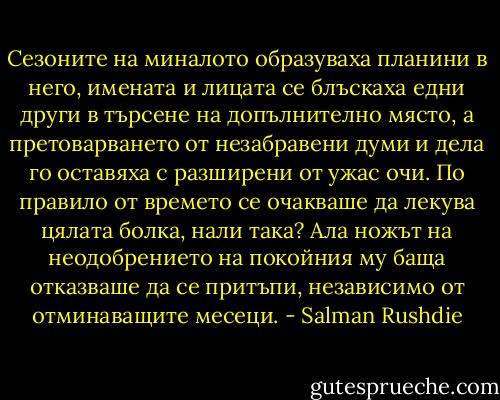 Сезоните на миналото образуваха планини в него, имената и лицата се блъскаха едни други в търсене на допълнително място, а претоварването от незабравени думи и дела го оставяха с разширени от ужас очи. По правило от времето се очакваше да лекува цялата болка, нали така? Ала ножът на неодобрението на покойния му баща отказваше да се притъпи, независимо от отминаващите месеци. - Salman Rushdie