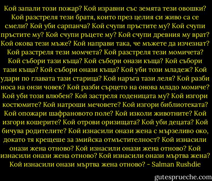 Кой запали този пожар? Кой изравни със земята тези овошки? Кой разстреля тези братя, които през целия си живо са се смели? Кой уби сарпанча? Кой счупи пръстите му? Кой счупи пръстите му? Кой счупи ръцете му? Кой счупи древния му врат? Кой окова тези мъже? Кой направи така, че мъжете да изчезнат? Кой разстреля тези момчета? Кой разстреля тези момичета? Кой събори тази къща? Кой събори онази къща? Кой събори тази къща? Кой събори онази къща? Кой уби този младеж? Кой удари по главата тази старица? Кой наръга тази леля? Кой разби носа на онзи човек? Кой разби сърцето на онова младо момиче? Кой уби този влюбен? Кой застреля годеницата му? Кой изгори костюмите? Кой натроши мечовете? Кой изгори библиотеката? Кой опожари шафрановото поле? Кой изколи животните? Кой изгори кошерите? Кой отрови оризищата? Кой уби децата? Кой бичува родителите? Кой изнасили онази жена с мързеливо око, докато тя крещеше за змийска отмъстителност? Кой изнасили онази жена отново? Кой изнасили онази жена отново? Кой изнасили онази жена отново? Кой изнасили онази мъртва жена? Кой изнасили онази мъртва жена отново? - Salman Rushdie