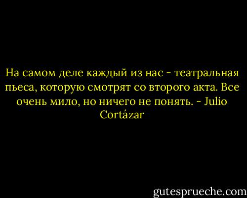 На самом деле каждый из нас - театральная пьеса, которую смотрят со второго акта. Все очень мило, но ничего не понять. - Julio Cortázar