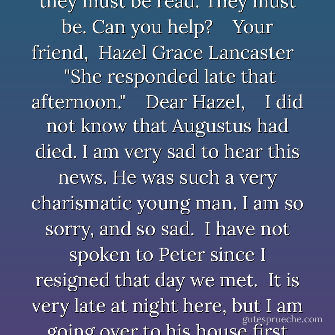 Lidewij, <br />I believe Agustus Waters sent a few pages from a notebok to Peter Van Houten shortly before he (Augustus) died. It is very important to me that someone reads these pages. I want to read them, of course, but maybe they weren't written for me. Regardless, they must be read. They must be. Can you help? <br /> <br />Your friend, <br />Hazel Grace Lancaster <br /> <br />"She responded late that afternoon." <br /> <br />Dear Hazel, <br /> <br />I did not know that Augustus had died. I am very sad to hear this news. He was such a very charismatic young man. I am so sorry, and so sad. <br />I have not spoken to Peter since I resigned that day we met. <br />It is very late at night here, but I am going over to his house first thing in the morning to find this letter and force him to read it. <br />Mornings were his best time, <br />usually. <br /> <br />Your friend, <br />Lidewij Vliegenthart <br /> <br />p.s. I am bringing my boyfriend in case we have to physically retsrain Peter. - John Green