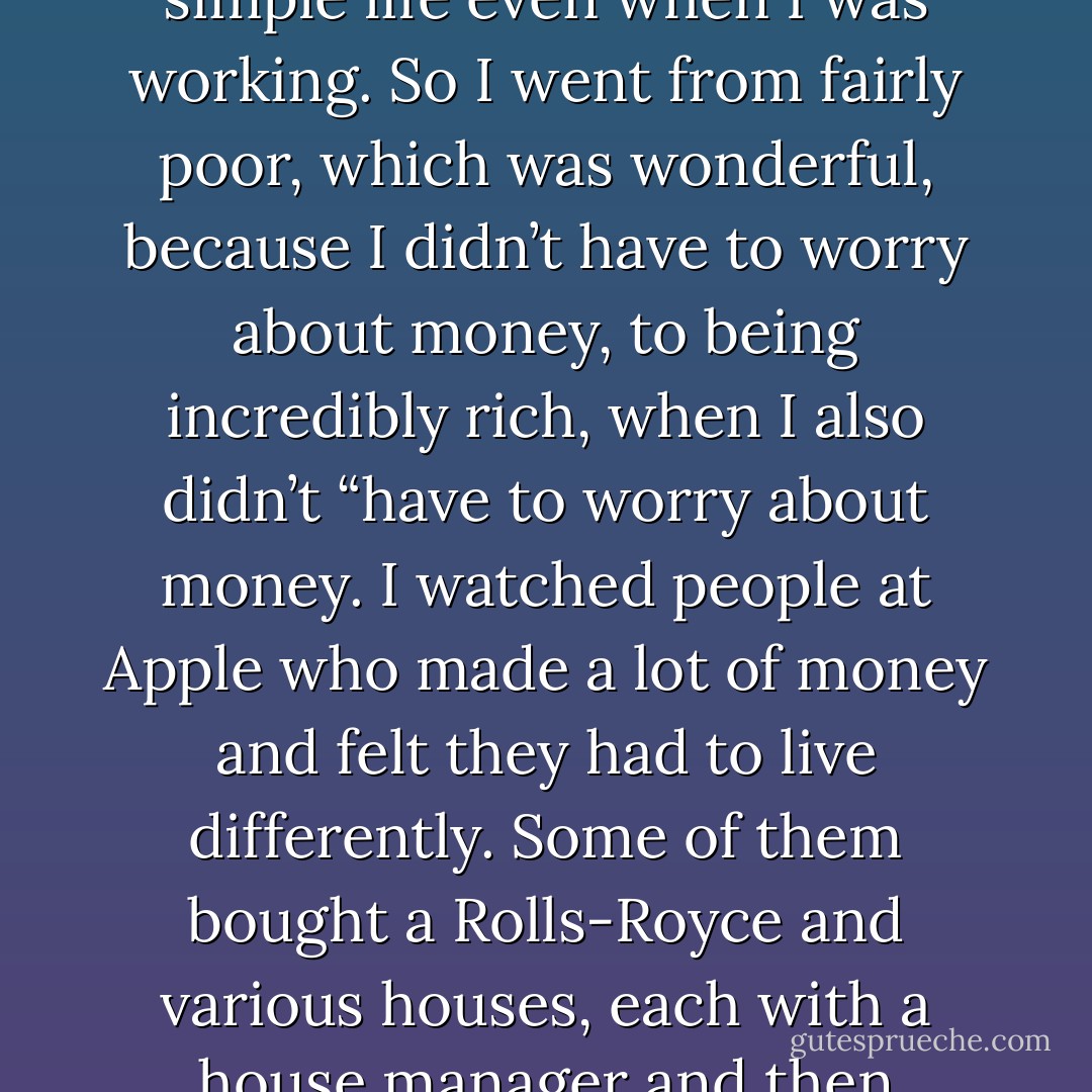I never worried about money. I grew up in a middle-class family, so I never thought I would starve. And I learned at Atari that I could be an okay engineer, so I always knew I could get by. I was voluntarily poor when I was in college and India, and I lived a pretty simple life even when I was working. So I went from fairly poor, which was wonderful, because I didn’t have to worry about money, to being incredibly rich, when I also didn’t “have to worry about money.<br />I watched people at Apple who made a lot of money and felt they had to live differently. Some of them bought a Rolls-Royce and various houses, each with a house manager and then someone to manage the house managers. Their wives got plastic surgery and turned into these bizarre people. This was not how I wanted to live. It’s crazy. I made a promise to myself that I’m not going to let this money ruin my life. - Walter Isaacson
