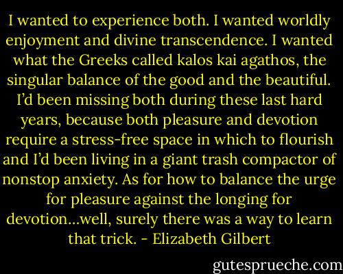 I wanted to experience both. I wanted worldly enjoyment and divine transcendence. I wanted what the Greeks called kalos kai agathos, the singular balance of the good and the beautiful. I’d been missing both during these last hard years, because both pleasure and devotion require a stress-free space in which to flourish and I’d been living in a giant trash compactor of nonstop anxiety. As for how to balance the urge for pleasure against the longing for devotion…well, surely there was a way to learn that trick. - Elizabeth Gilbert