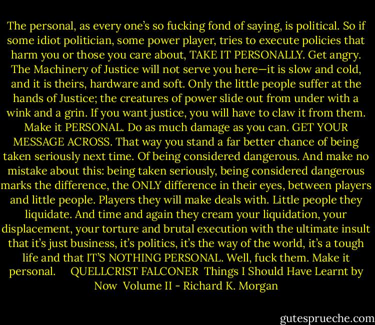 The personal, as every one’s so fucking fond of saying, is political. So if some idiot politician, some power player, tries to execute policies that harm you or those you care about, TAKE IT PERSONALLY. Get angry. The Machinery of Justice will not serve you here—it is slow and cold, and it is theirs, hardware and soft. Only the little people suffer at the hands of Justice; the creatures of power slide out from under with a wink and a grin. If you want justice, you will have to claw it from them. Make it PERSONAL. Do as much damage as you can. GET YOUR MESSAGE ACROSS. That way you stand a far better chance of being taken seriously next time. Of being considered dangerous. And make no mistake about this: being taken seriously, being considered dangerous marks the difference, the ONLY difference in their eyes, between players and little people. Players they will make deals with. Little people they liquidate. And time and again they cream your liquidation, your displacement, your torture and brutal execution with the ultimate insult that it’s just business, it’s politics, it’s the way of the world, it’s a tough life and that IT’S NOTHING PERSONAL. Well, fuck them. Make it personal.<br /><br />  <br />QUELLCRIST FALCONER<br /><br />Things I Should Have Learnt by Now<br /><br />Volume II - Richard K. Morgan