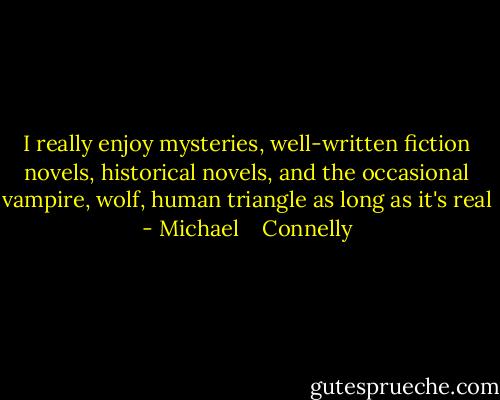 I really enjoy mysteries, well-written fiction novels, historical novels, and the occasional vampire, wolf, human triangle as long as it's real - Michael    Connelly