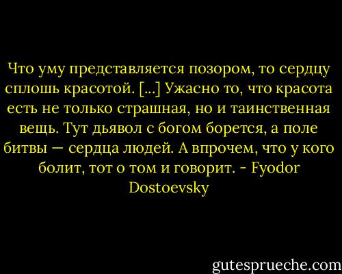 Что уму представляется позором, то сердцу сплошь красотой. [...] Ужасно то, что красота есть не только страшная, но и таинственная вещь. Тут дьявол с богом борется, а поле битвы — сердца людей. А впрочем, что у кого болит, тот о том и говорит. - Fyodor Dostoevsky
