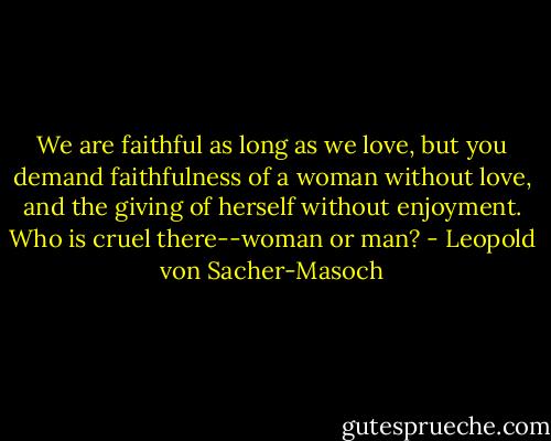 We are faithful as long as we love, but you<br />demand faithfulness of a woman without love, and the giving of<br />herself without enjoyment. Who is cruel there--woman or man? - Leopold von Sacher-Masoch