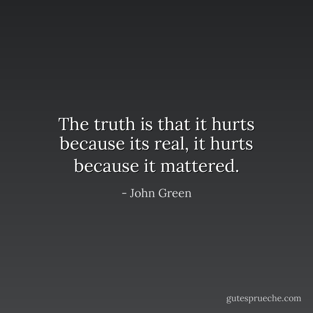 The truth is that it hurts because its real, it hurts because it mattered. - John Green