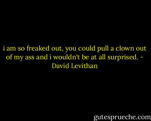 i am so freaked out, you could pull a clown out of my ass and i wouldn't be at all surprised. - David Levithan